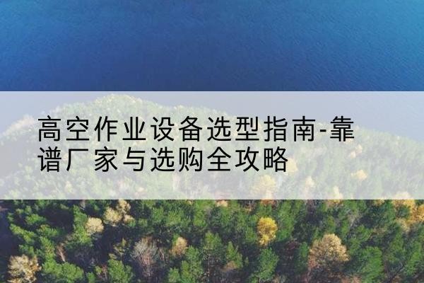 通榆升降车厂家-高空作业设备选型指南-靠谱厂家与选购全攻略