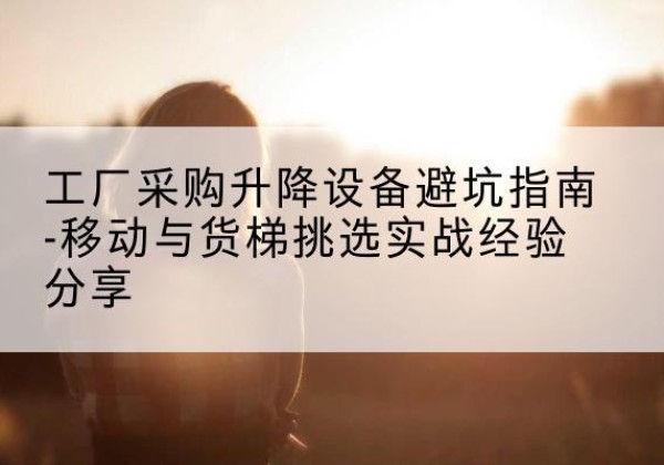 通榆移动式升降机怎么选-工厂采购升降设备避坑指南-移动与货梯挑选实战经验分享