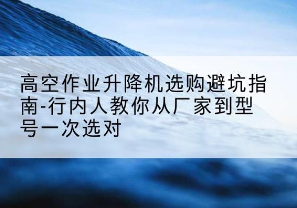 通榆升降平台厂家-高空作业升降机选购避坑指南-行内人教你从厂家到型号一次选对