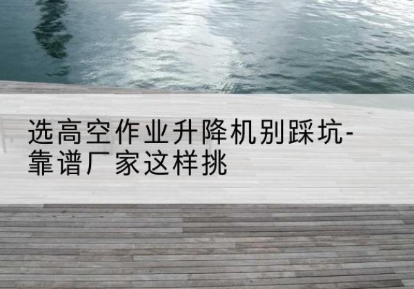 通榆剪叉式升降机厂家-选高空作业升降机别踩坑-靠谱厂家这样挑