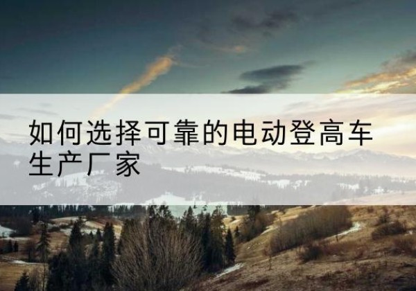 通榆电动登高车厂家-如何选择可靠的电动登高车生产厂家