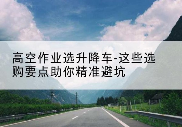 通榆升降车厂家-高空作业选升降车-这些选购要点助你*避坑