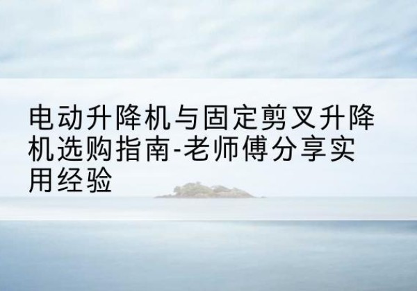 通榆电动升降机怎么选-电动升降机与固定剪叉升降机选购指南-老师傅分享实用经验