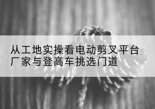 通榆电动剪叉升降平台厂家-从工地实操看电动剪叉平台厂家与登高车挑选门道